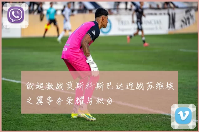 俄超激战莫斯科斯巴达迎战苏维埃之翼争夺荣耀与积分