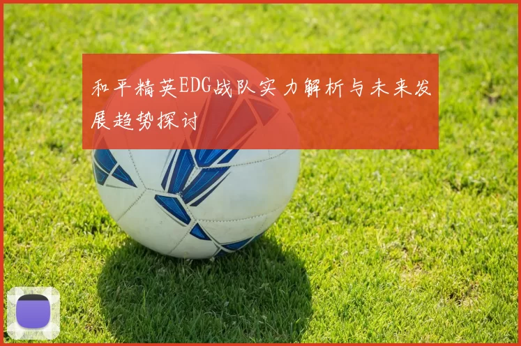 和平精英EDG战队实力解析与未来发展趋势探讨