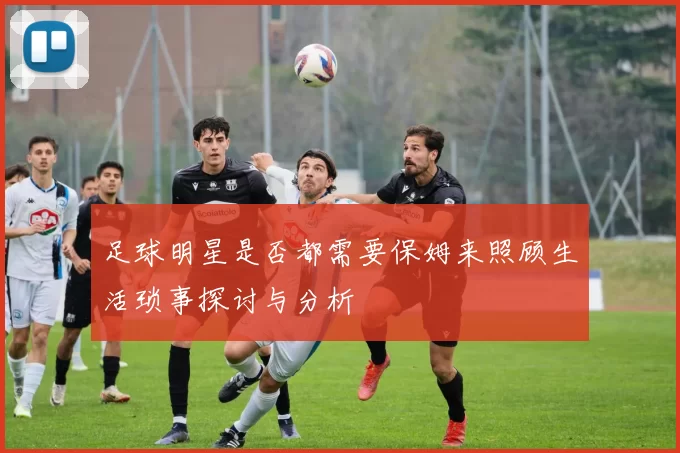 足球明星是否都需要保姆来照顾生活琐事探讨与分析