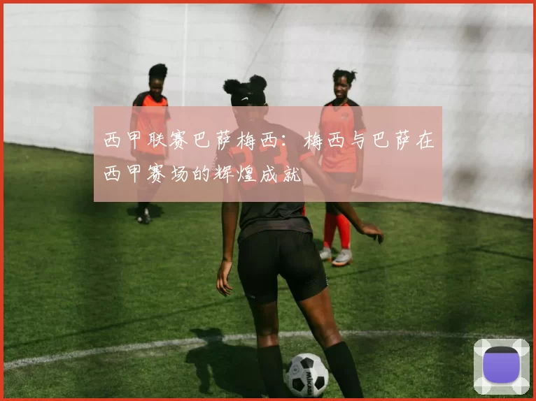 西甲联赛巴萨梅西：梅西与巴萨在西甲赛场的辉煌成就