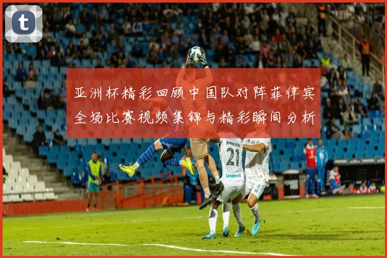 亚洲杯精彩回顾中国队对阵菲律宾全场比赛视频集锦与精彩瞬间分析