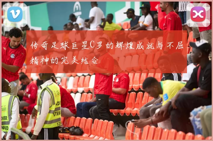 传奇足球巨星C罗的辉煌成就与不屈精神的完美结合