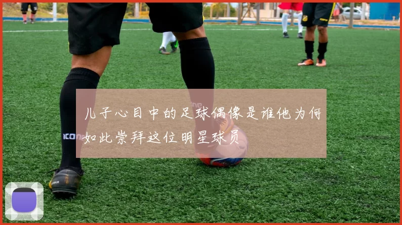 儿子心目中的足球偶像是谁他为何如此崇拜这位明星球员