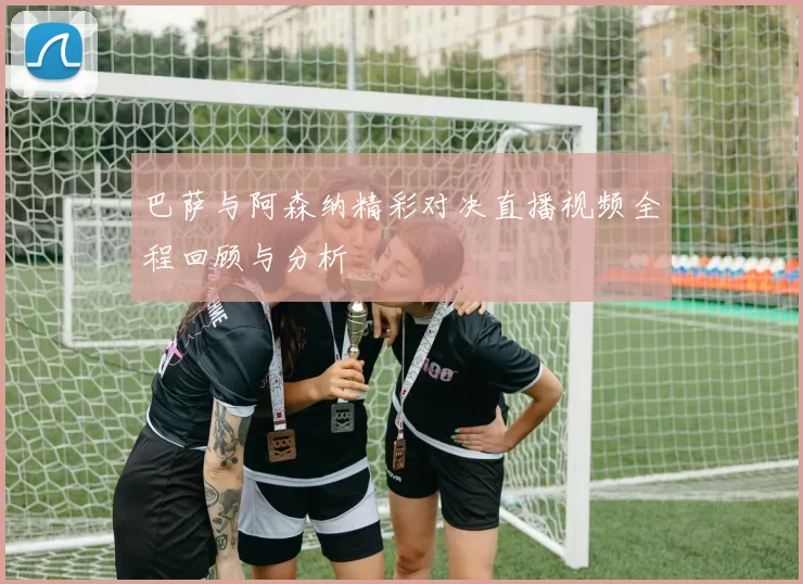 巴萨与阿森纳精彩对决直播视频全程回顾与分析