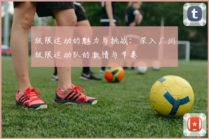 极限运动的魅力与挑战：深入广州极限运动队的激情与节奏
