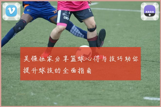 吴强独家分享篮球心得与技巧助你提升球技的全面指南