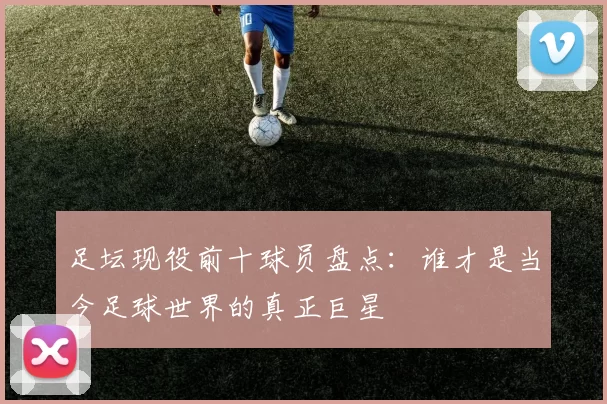 足坛现役前十球员盘点：谁才是当今足球世界的真正巨星