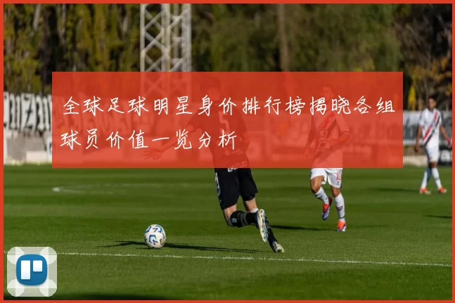 全球足球明星身价排行榜揭晓各组球员价值一览分析