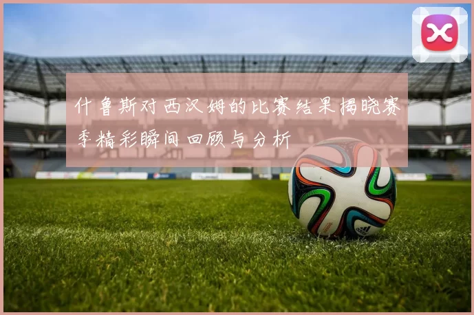 什鲁斯对西汉姆的比赛结果揭晓赛季精彩瞬间回顾与分析
