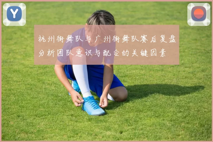 杭州街舞队与广州街舞队赛后复盘分析团队意识与配合的关键因素