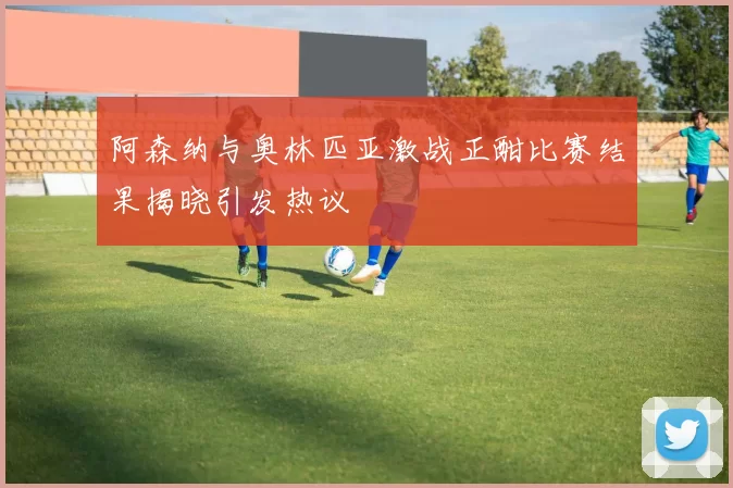 阿森纳与奥林匹亚激战正酣比赛结果揭晓引发热议