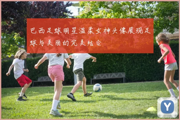 巴西足球明星温柔女神头像展现足球与美丽的完美结合
