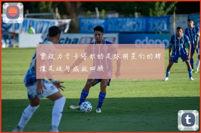 曾效力于卡塔尔的足球明星们的辉煌足迹与成就回顾
