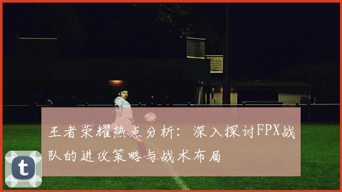 王者荣耀热点分析：深入探讨FPX战队的进攻策略与战术布局