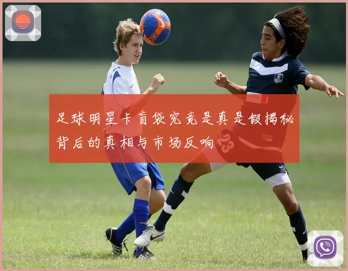 足球明星卡盲袋究竟是真是假揭秘背后的真相与市场反响