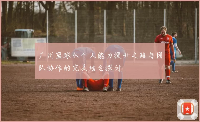 广州篮球队个人能力提升之路与团队协作的完美结合探讨