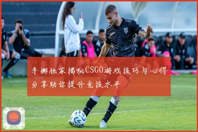 李娜独家揭秘CSGO游戏技巧与心得分享助你提升竞技水平