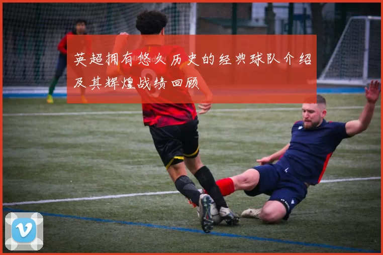英超拥有悠久历史的经典球队介绍及其辉煌战绩回顾