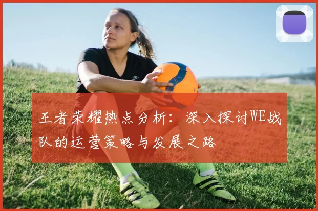 王者荣耀热点分析：深入探讨WE战队的运营策略与发展之路