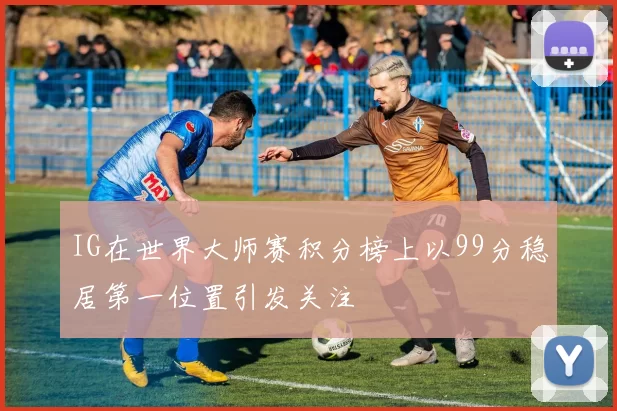 IG在世界大师赛积分榜上以99分稳居第一位置引发关注