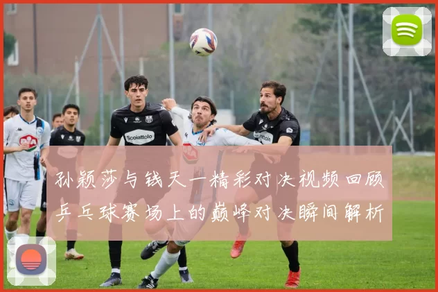 孙颖莎与钱天一精彩对决视频回顾乒乓球赛场上的巅峰对决瞬间解析