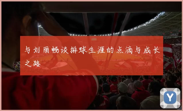 与刘丽畅谈排球生涯的点滴与成长之路