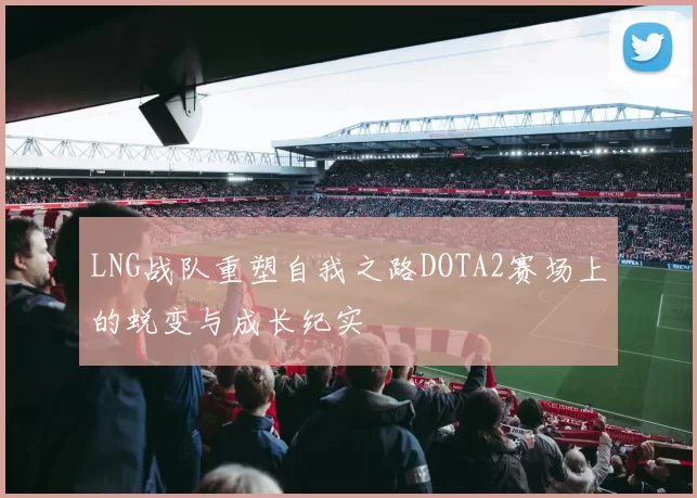 LNG战队重塑自我之路DOTA2赛场上的蜕变与成长纪实