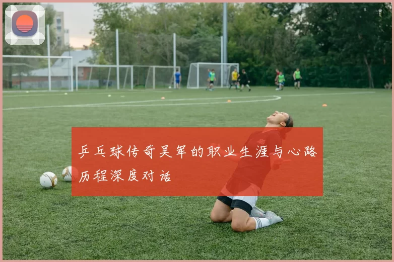 乒乓球传奇吴军的职业生涯与心路历程深度对话