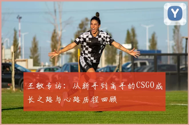 王敏专访：从新手到高手的CSGO成长之路与心路历程回顾