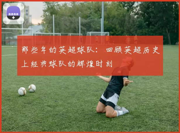 那些年的英超球队：回顾英超历史上经典球队的辉煌时刻