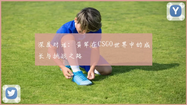 深度对话：黄军在CSGO世界中的成长与挑战之路