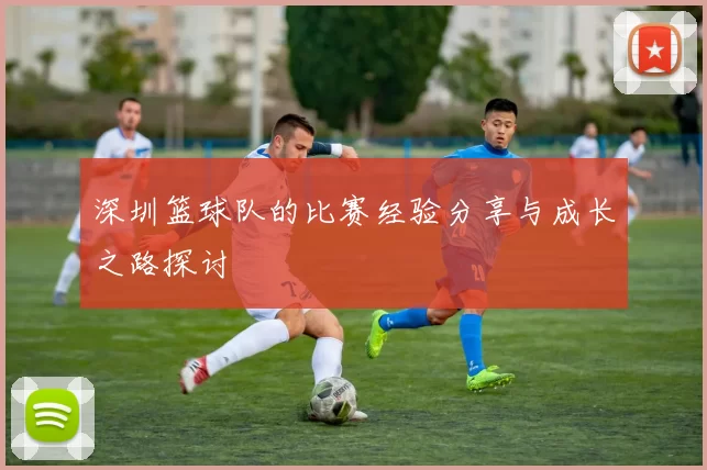 深圳篮球队的比赛经验分享与成长之路探讨