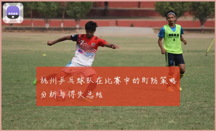 杭州乒乓球队在比赛中的盯防策略分析与得失总结