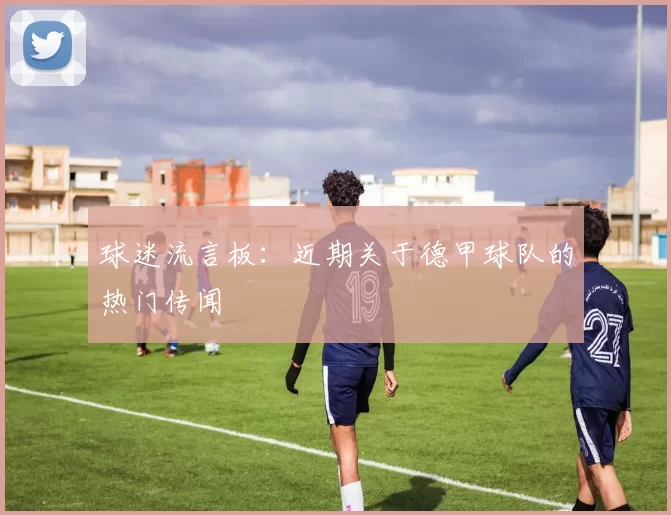 球迷流言板：近期关于德甲球队的热门传闻