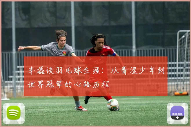李磊谈羽毛球生涯：从青涩少年到世界冠军的心路历程