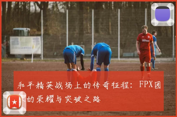 和平精英战场上的传奇征程：FPX团队的荣耀与突破之路