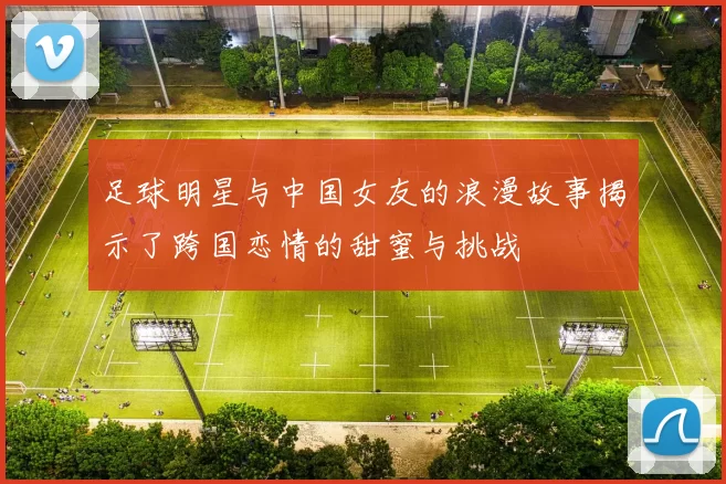 足球明星与中国女友的浪漫故事揭示了跨国恋情的甜蜜与挑战