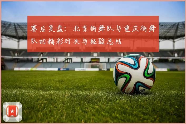 赛后复盘：北京街舞队与重庆街舞队的精彩对决与经验总结