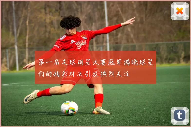第一届足球明星大赛冠军揭晓球星们的精彩对决引发热烈关注
