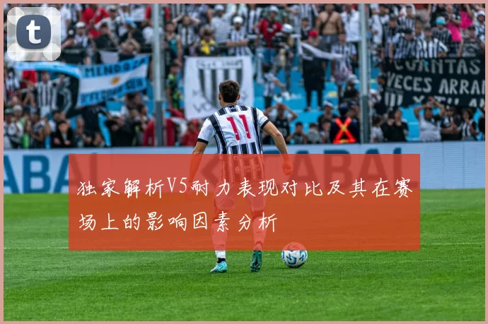 独家解析V5耐力表现对比及其在赛场上的影响因素分析