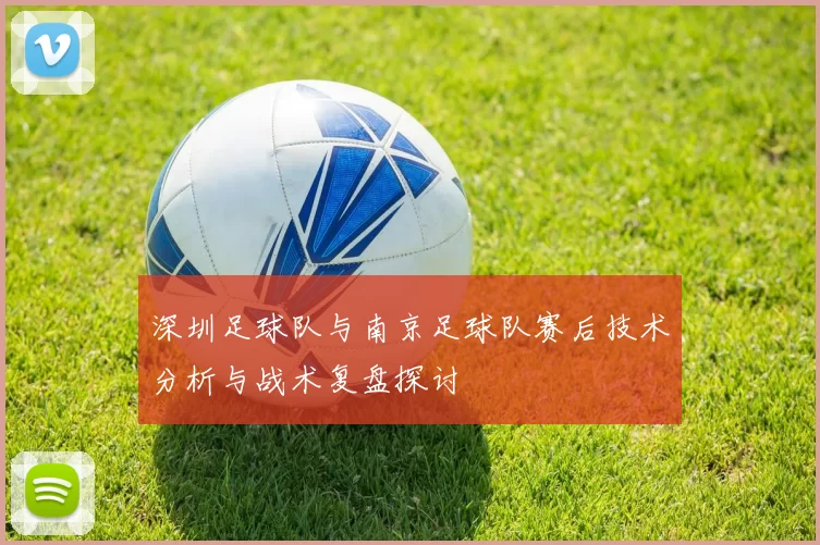 深圳足球队与南京足球队赛后技术分析与战术复盘探讨