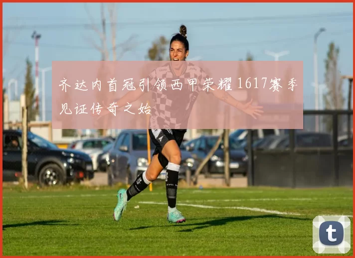 齐达内首冠引领西甲荣耀 1617赛季见证传奇之始