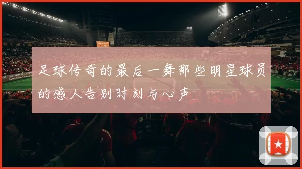 足球传奇的最后一舞那些明星球员的感人告别时刻与心声