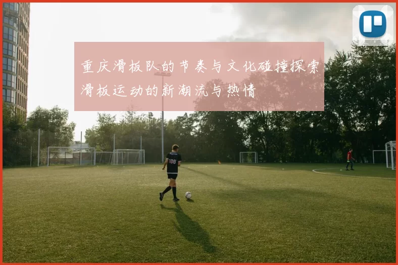 重庆滑板队的节奏与文化碰撞探索滑板运动的新潮流与热情