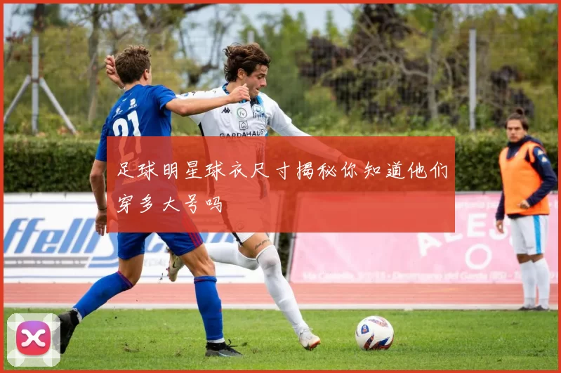 足球明星球衣尺寸揭秘你知道他们穿多大号吗