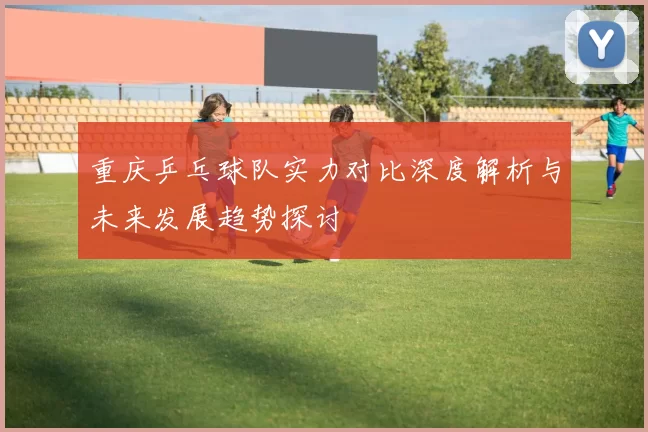 重庆乒乓球队实力对比深度解析与未来发展趋势探讨