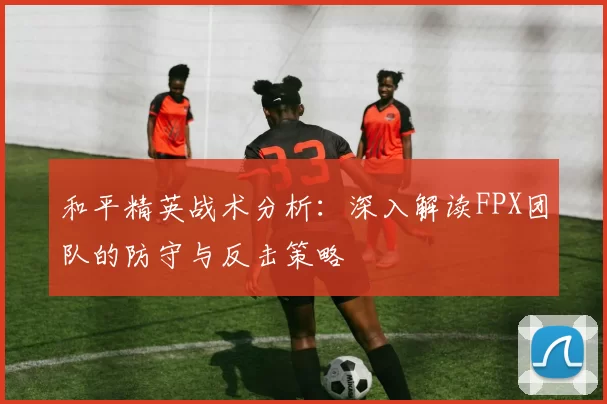 和平精英战术分析：深入解读FPX团队的防守与反击策略