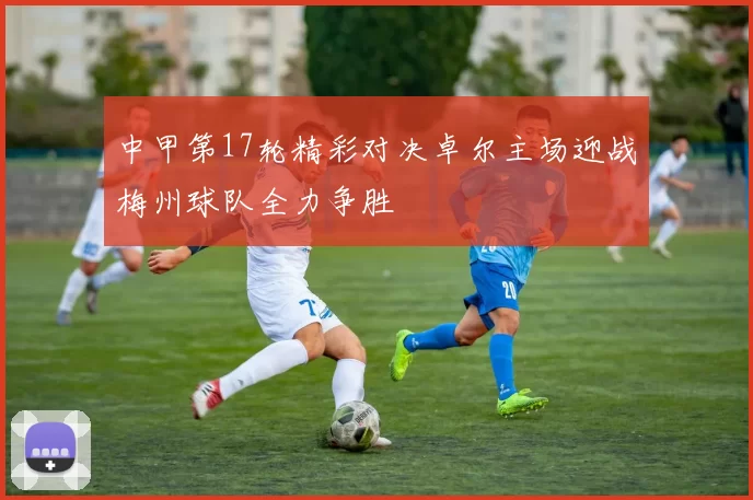 中甲第17轮精彩对决卓尔主场迎战梅州球队全力争胜