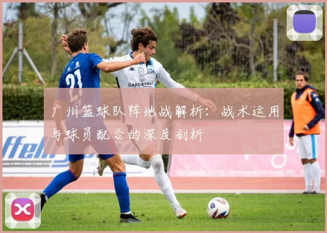 广州篮球队阵地战解析：战术运用与球员配合的深度剖析
