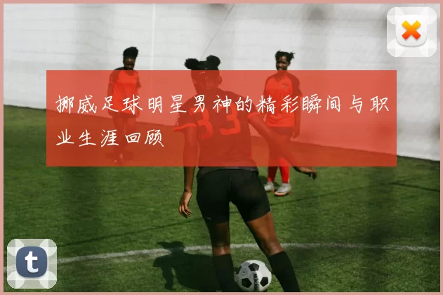 挪威足球明星男神的精彩瞬间与职业生涯回顾